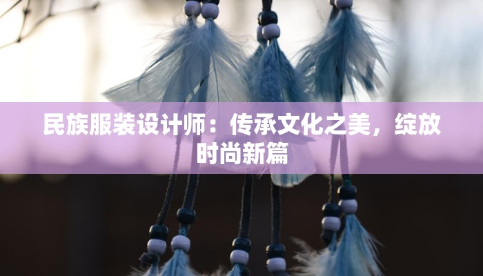 民族服装设计师:传承文化之美,绽放时尚新篇 民族服装设计师:传承文化之美,绽放时尚新篇
