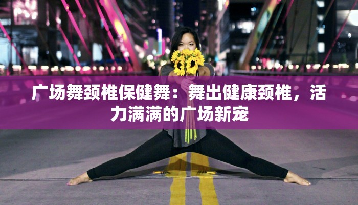 广场舞颈椎保健舞:舞出健康颈椎,活力满满的广场新宠 广场舞颈椎保健舞:舞出健康颈椎,活力满满的广场新宠