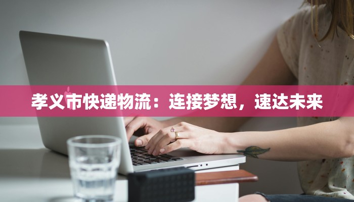 孝义市快递物流：连接梦想，速达未来