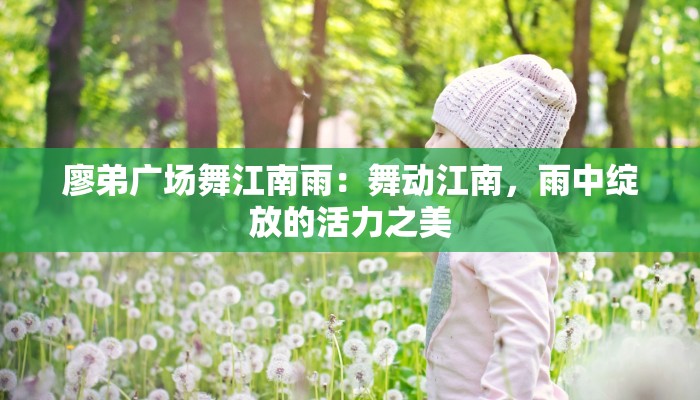 廖弟广场舞江南雨:舞动江南,雨中绽放的活力之美 廖弟广场舞江南雨:舞动江南,雨中绽放的活力之美